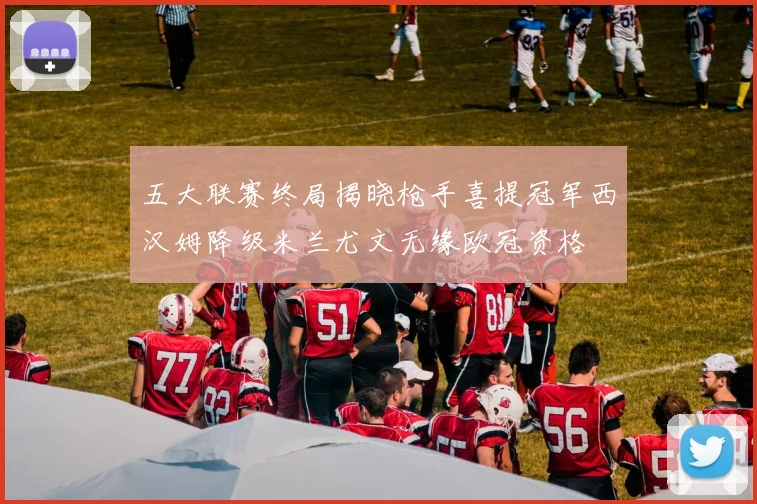 五大联赛终局揭晓枪手喜提冠军西汉姆降级米兰尤文无缘欧冠资格