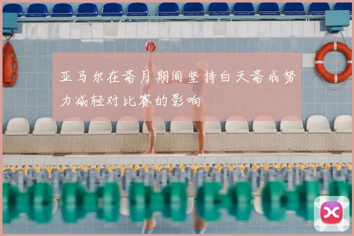亚马尔在斋月期间坚持白天斋戒努力减轻对比赛的影响