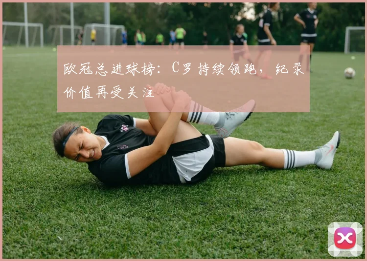 欧冠总进球榜：C罗持续领跑，纪录价值再受关注