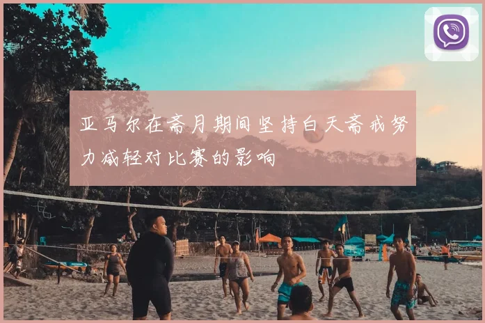 亚马尔在斋月期间坚持白天斋戒努力减轻对比赛的影响