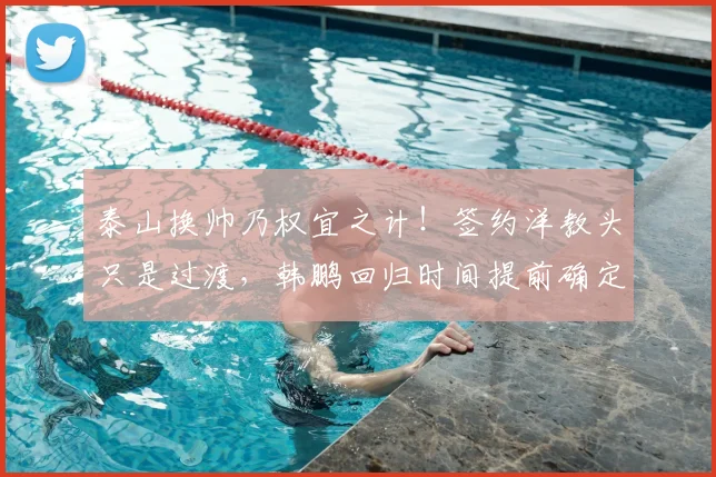 泰山换帅乃权宜之计!签约洋教头只是过渡,韩鹏回归时间提前确定_主帅_教练_证书