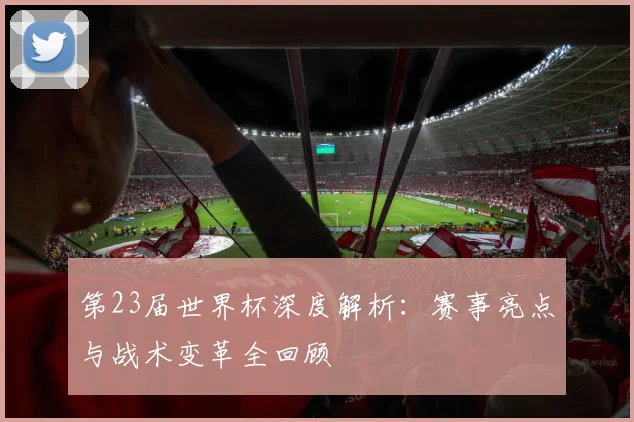 第23届世界杯深度解析：赛事亮点与战术变革全回顾