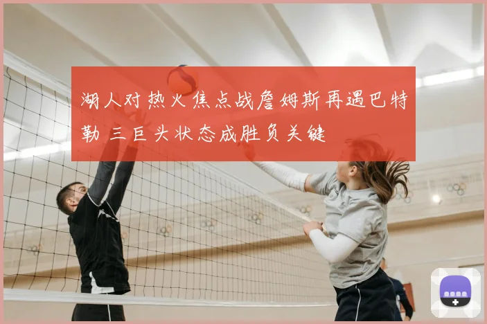 湖人对热火焦点战詹姆斯再遇巴特勒 三巨头状态成胜负关键