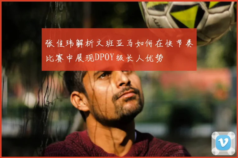张佳玮解析文班亚马如何在快节奏比赛中展现DPOY级长人优势