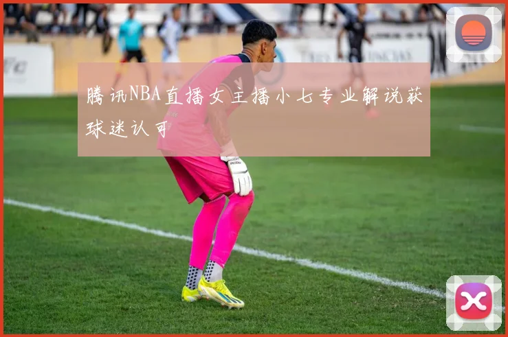 腾讯NBA直播女主播小七专业解说获球迷认可