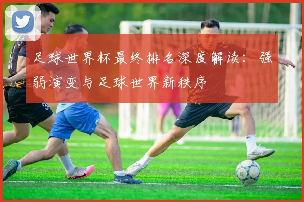 足球世界杯最终排名深度解读：强弱演变与足球世界新秩序