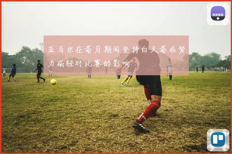 亚马尔在斋月期间坚持白天斋戒努力减轻对比赛的影响