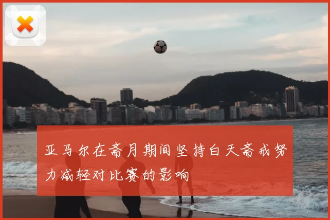 亚马尔在斋月期间坚持白天斋戒努力减轻对比赛的影响