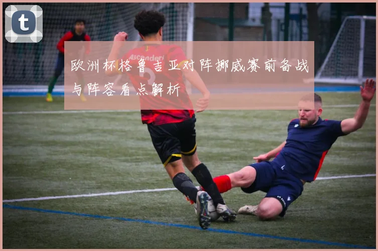 欧洲杯格鲁吉亚对阵挪威赛前备战与阵容看点解析
