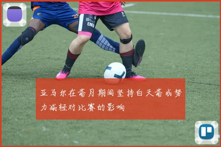 亚马尔在斋月期间坚持白天斋戒努力减轻对比赛的影响
