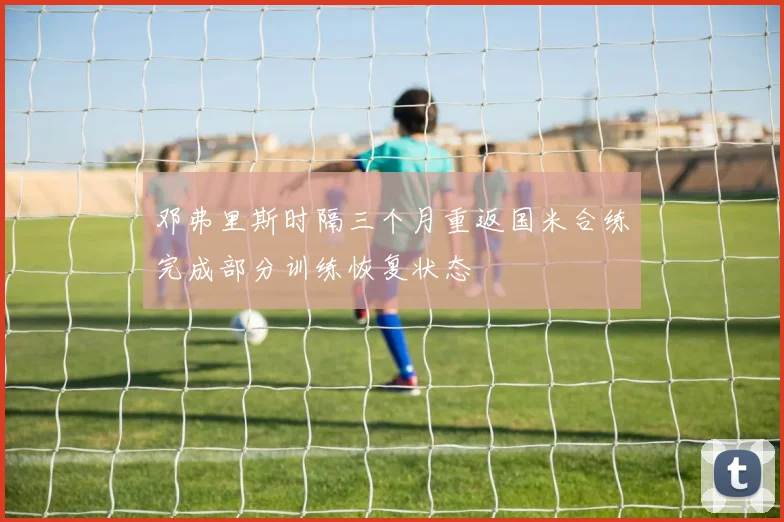 邓弗里斯时隔三个月重返国米合练完成部分训练恢复状态