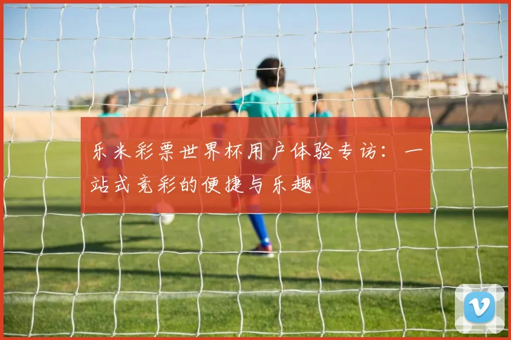 乐米彩票世界杯用户体验专访：一站式竞彩的便捷与乐趣