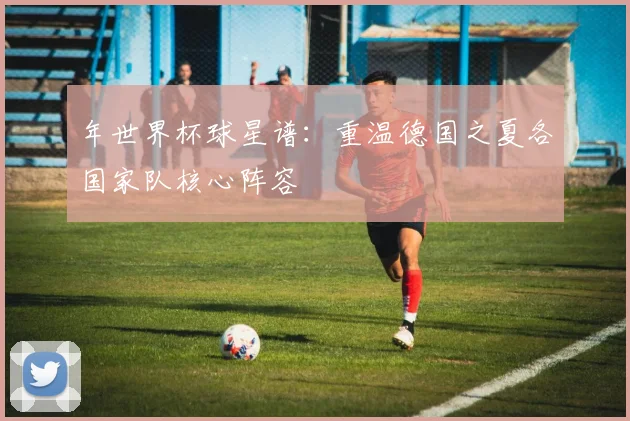 年世界杯球星谱：重温德国之夏各国家队核心阵容
