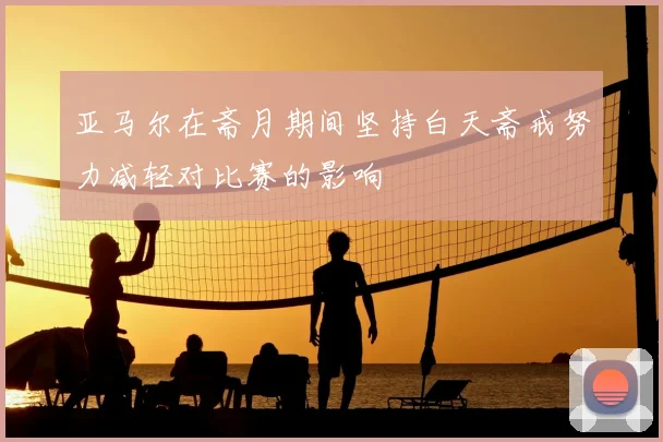 亚马尔在斋月期间坚持白天斋戒努力减轻对比赛的影响