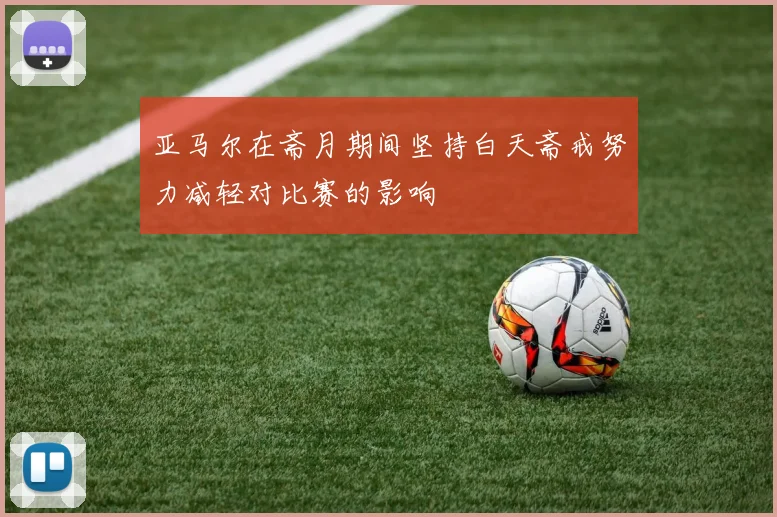 亚马尔在斋月期间坚持白天斋戒努力减轻对比赛的影响