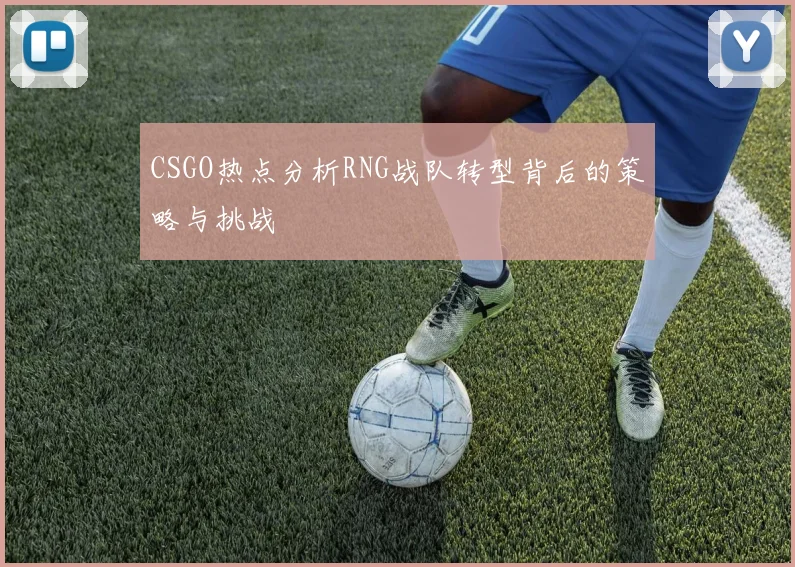CSGO热点分析RNG战队转型背后的策略与挑战