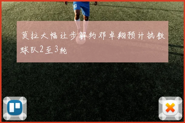 莫拉大幅让步解约邓卓翔预计执教球队2至3轮
