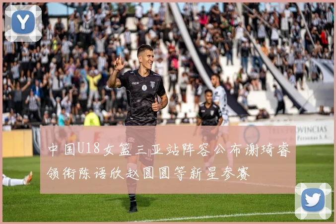 中国U18女篮三亚站阵容公布谢琦睿领衔陈语欣赵圆圆等新星参赛