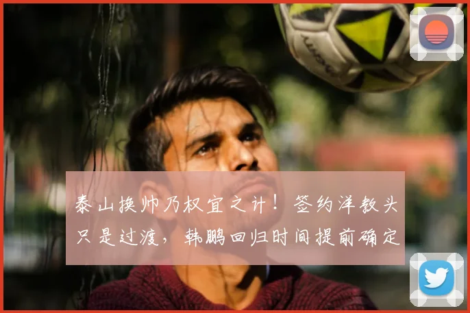 泰山换帅乃权宜之计！签约洋教头只是过渡，韩鹏回归时间提前确定_主帅_教练_证书