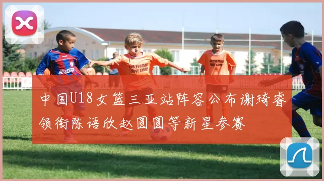 中国U18女篮三亚站阵容公布谢琦睿领衔陈语欣赵圆圆等新星参赛