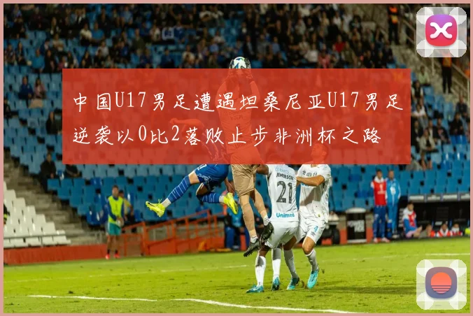 中国U17男足遭遇坦桑尼亚U17男足逆袭以0比2落败止步非洲杯之路