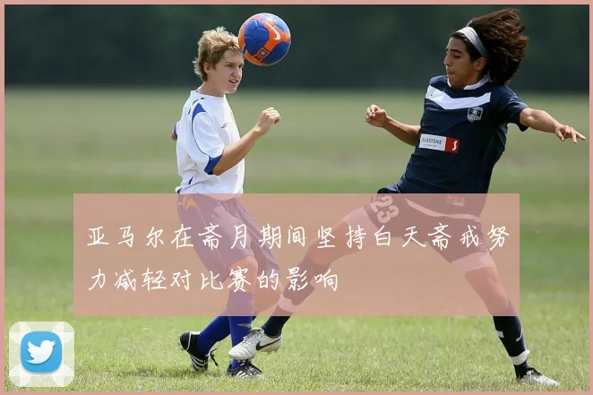 亚马尔在斋月期间坚持白天斋戒努力减轻对比赛的影响