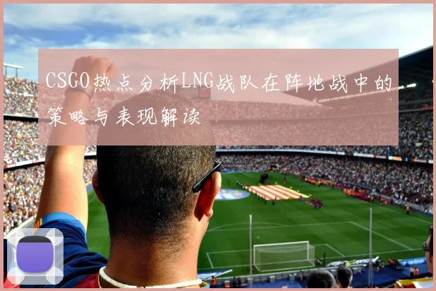 CSGO热点分析LNG战队在阵地战中的策略与表现解读