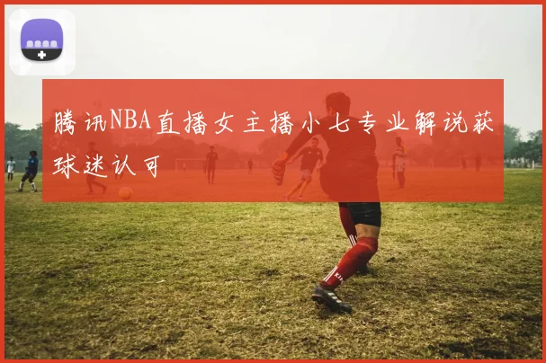 腾讯NBA直播女主播小七专业解说获球迷认可