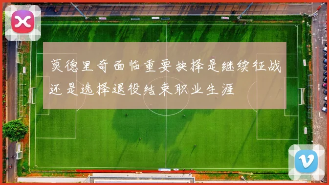 莫德里奇面临重要抉择是继续征战还是选择退役结束职业生涯