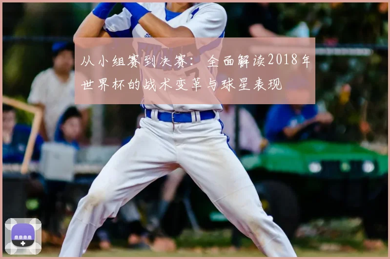 从小组赛到决赛:全面解读2018年世界杯的战术变革与球星表现
