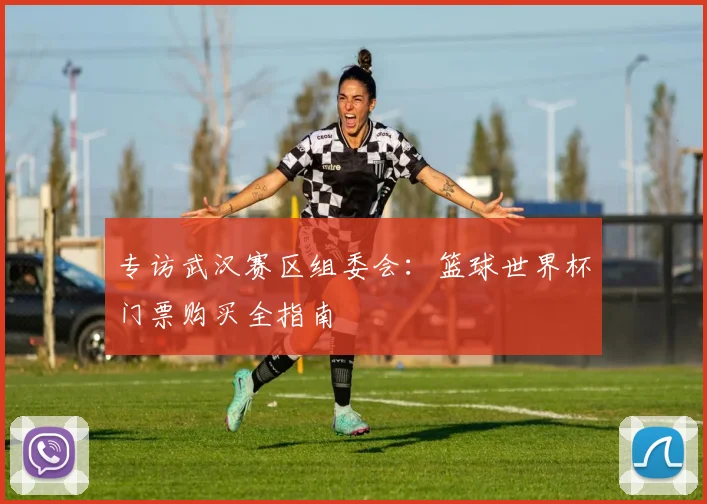 专访武汉赛区组委会:篮球世界杯门票购买全指南