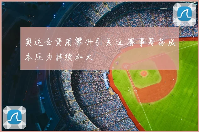 奥运会费用攀升引关注 赛事筹备成本压力持续加大
