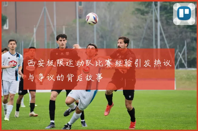 西安极限运动队比赛经验引发热议与争议的背后故事