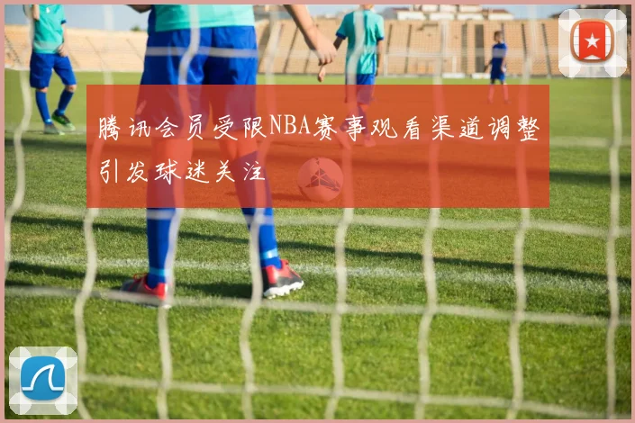 腾讯会员受限NBA赛事观看渠道调整引发球迷关注