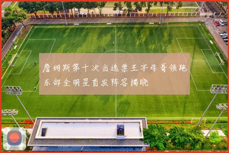 詹姆斯第十次当选票王字母哥领跑东部全明星首发阵容揭晓