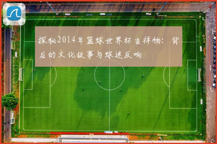 探秘2014年篮球世界杯吉祥物:背后的文化故事与球迷反响