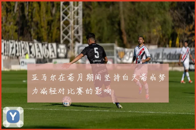 亚马尔在斋月期间坚持白天斋戒努力减轻对比赛的影响