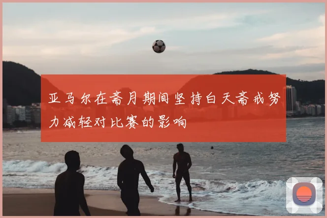 亚马尔在斋月期间坚持白天斋戒努力减轻对比赛的影响