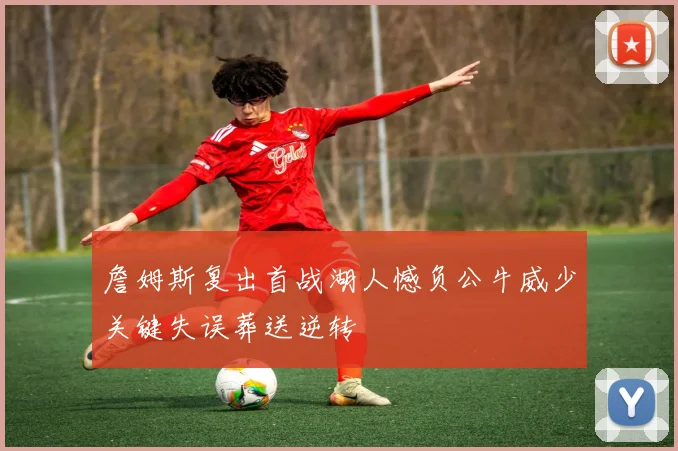 詹姆斯复出首战湖人憾负公牛威少关键失误葬送逆转