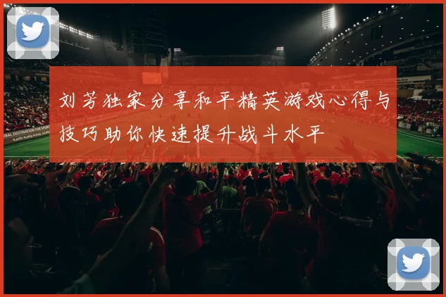 刘芳独家分享和平精英游戏心得与技巧助你快速提升战斗水平