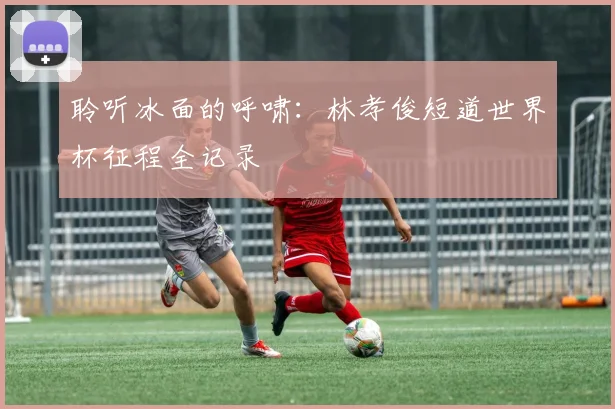 聆听冰面的呼啸：林孝俊短道世界杯征程全记录
