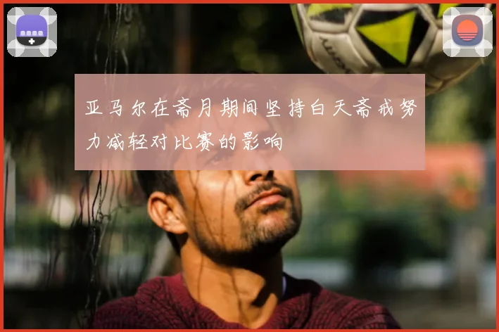 亚马尔在斋月期间坚持白天斋戒努力减轻对比赛的影响