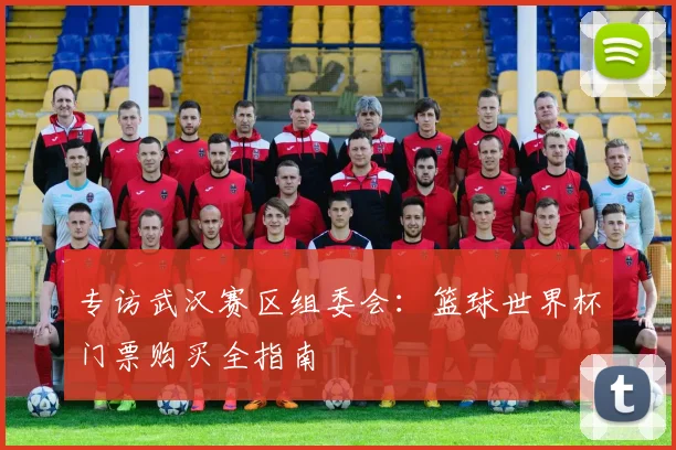 专访武汉赛区组委会:篮球世界杯门票购买全指南