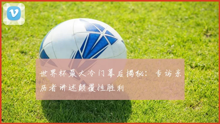 世界杯最大冷门幕后揭秘:专访亲历者讲述颠覆性胜利