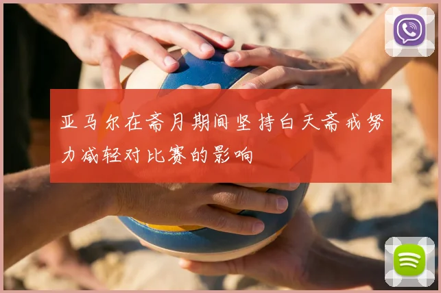 亚马尔在斋月期间坚持白天斋戒努力减轻对比赛的影响