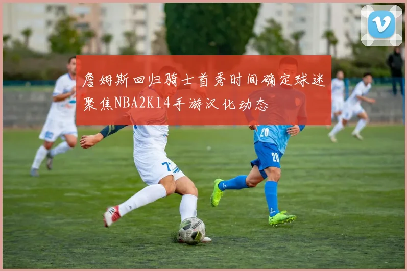 詹姆斯回归骑士首秀时间确定球迷聚焦NBA2K14手游汉化动态
