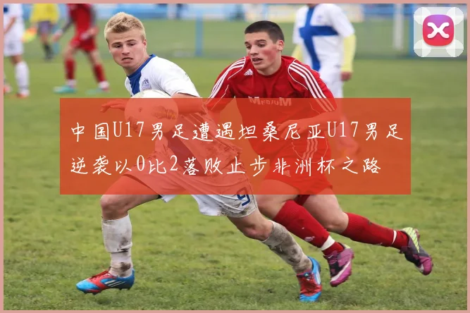 中国U17男足遭遇坦桑尼亚U17男足逆袭以0比2落败止步非洲杯之路
