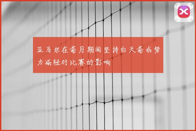 亚马尔在斋月期间坚持白天斋戒努力减轻对比赛的影响
