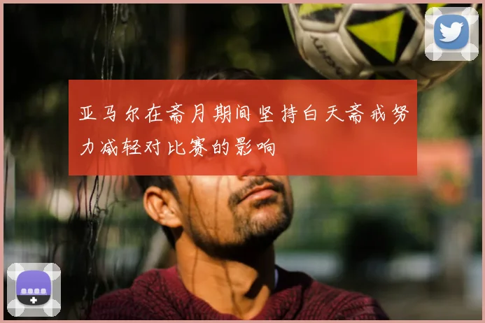 亚马尔在斋月期间坚持白天斋戒努力减轻对比赛的影响