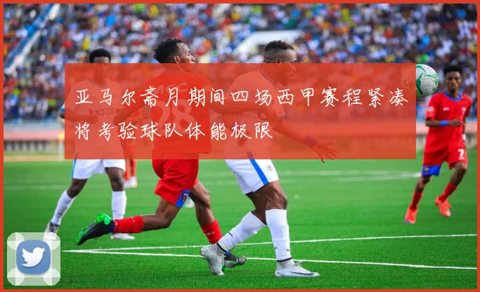 亚马尔斋月期间四场西甲赛程紧凑将考验球队体能极限